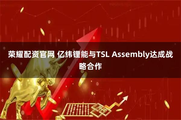 荣耀配资官网 亿纬锂能与TSL Assembly达成战略合作