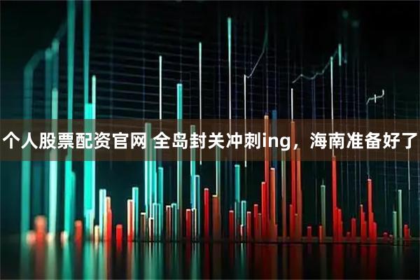 个人股票配资官网 全岛封关冲刺ing，海南准备好了