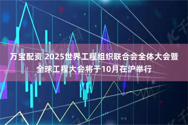万宝配资 2025世界工程组织联合会全体大会暨全球工程大会将于10月在沪举行