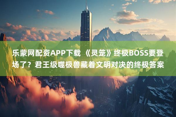 乐蒙网配资APP下载 《灵笼》终极BOSS要登场了?君王级噬极兽藏着文明对决的终极答案