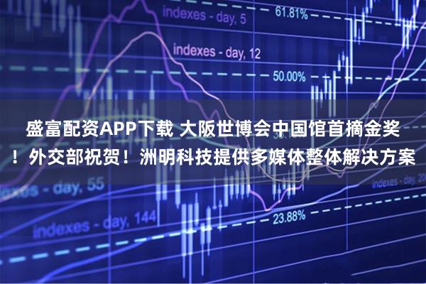 盛富配资APP下载 大阪世博会中国馆首摘金奖!外交部祝贺!洲明科技提供多媒体整体解决方案