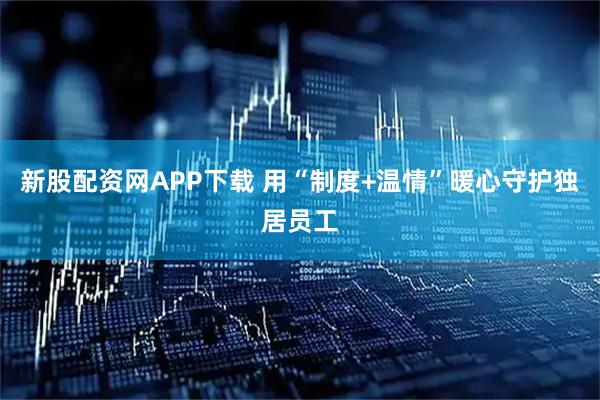 新股配资网APP下载 用“制度+温情”暖心守护独居员工