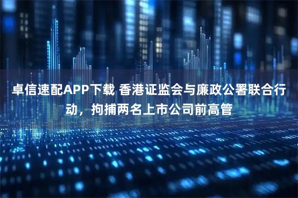 卓信速配APP下载 香港证监会与廉政公署联合行动,拘捕两名上市公司前高管