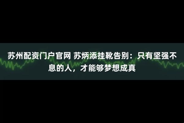 苏州配资门户官网 苏炳添挂靴告别:只有坚强不息的人,才能够梦想成真