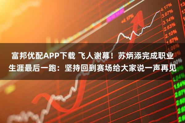 富邦优配APP下载 飞人谢幕！苏炳添完成职业生涯最后一跑：坚持回到赛场给大家说一声再见