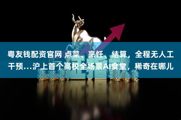 粤友钱配资官网 点菜、烹饪、结算，全程无人工干预…沪上首个高校全场景AI食堂，稀奇在哪儿