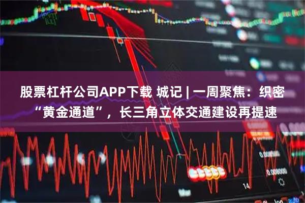 股票杠杆公司APP下载 城记 | 一周聚焦：织密 “黄金通道”，长三角立体交通建设再提速