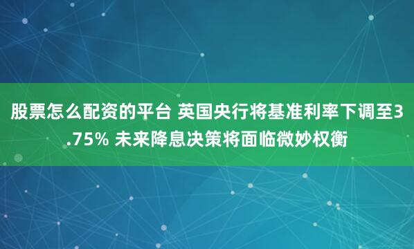 股票怎么配资的平台 英国央行将基准利率下调至3.75% 未来降息决策将面临微妙权衡