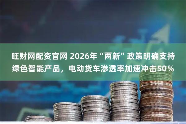 旺财网配资官网 2026年“两新”政策明确支持绿色智能产品，电动货车渗透率加速冲击50％