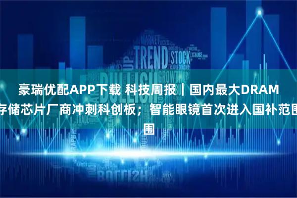 豪瑞优配APP下载 科技周报｜国内最大DRAM存储芯片厂商冲刺科创板；智能眼镜首次进入国补范围