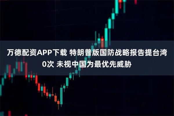 万德配资APP下载 特朗普版国防战略报告提台湾0次 未视中国为最优先威胁