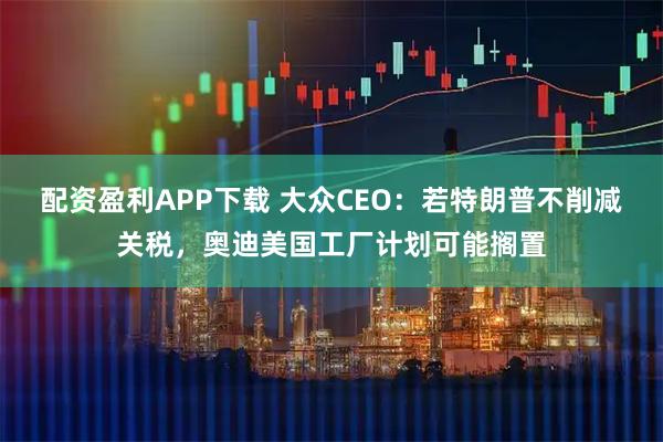 配资盈利APP下载 大众CEO：若特朗普不削减关税，奥迪美国工厂计划可能搁置