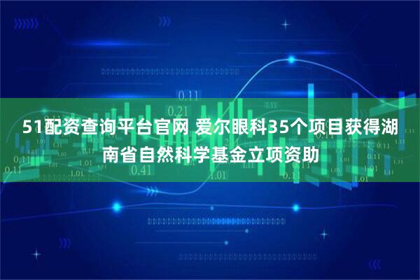 51配资查询平台官网 爱尔眼科35个项目获得湖南省自然科学基金立项资助