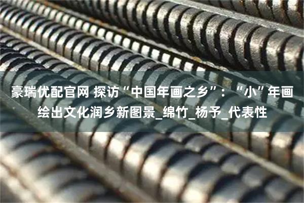 豪瑞优配官网 探访“中国年画之乡”：“小”年画绘出文化润乡新图景_绵竹_杨予_代表性