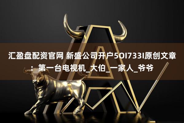 汇盈盘配资官网 新盛公司开户5OI733I原创文章：第一台电视机_大伯_一家人_爷爷