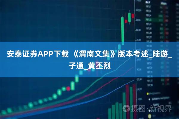 安泰证券APP下载 《渭南文集》版本考述_陆游_子通_黄丕烈