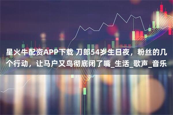 星火牛配资APP下载 刀郎54岁生日夜，粉丝的几个行动，让马户又鸟彻底闭了嘴_生活_歌声_音乐