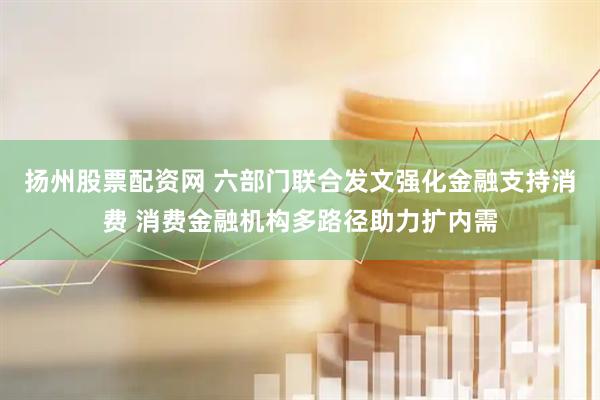扬州股票配资网 六部门联合发文强化金融支持消费 消费金融机构多路径助力扩内需