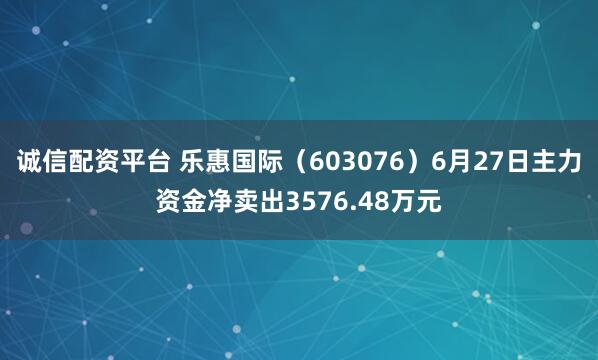 诚信配资平台 乐惠国际（603076）6月27日主力资金净卖出3576.48万元