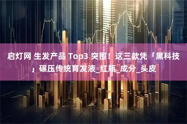 启灯网 生发产品 Top3 突围！这三款凭「黑科技」碾压传统育发液_红瓶_成分_头皮