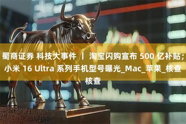 蜀商证券 科技大事件 丨 淘宝闪购宣布 500 亿补贴；小米 16 Ultra 系列手机型号曝光_Mac_苹果_核查