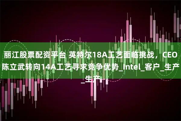 丽江股票配资平台 英特尔18A工艺面临挑战，CEO陈立武转向14A工艺寻求竞争优势_Intel_客户_生产