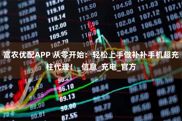 富农优配APP 从零开始：轻松上手做补补手机超充柱代理！_信息_充电_官方
