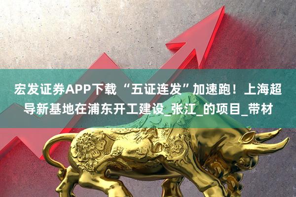 宏发证券APP下载 “五证连发”加速跑！上海超导新基地在浦东开工建设_张江_的项目_带材