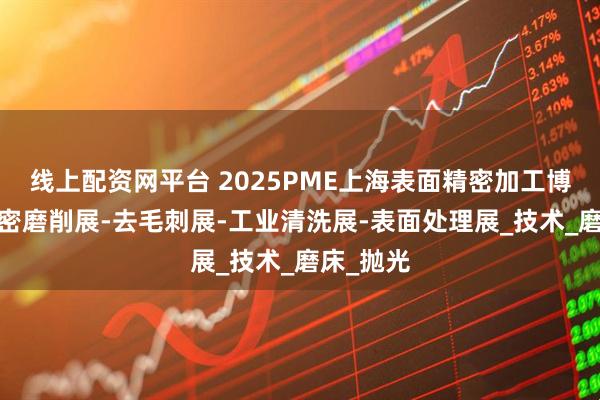 线上配资网平台 2025PME上海表面精密加工博览会-精密磨削展-去毛刺展-工业清洗展-表面处理展_技术_磨床_抛光