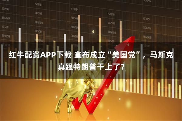 红牛配资APP下载 宣布成立“美国党”，马斯克真跟特朗普干上了？