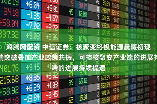 鸿腾网配资 中信证券：核聚变终极能源晨曦初现，技术端突破叠加产业政策共振，可控核聚变产业端的进展持续提速