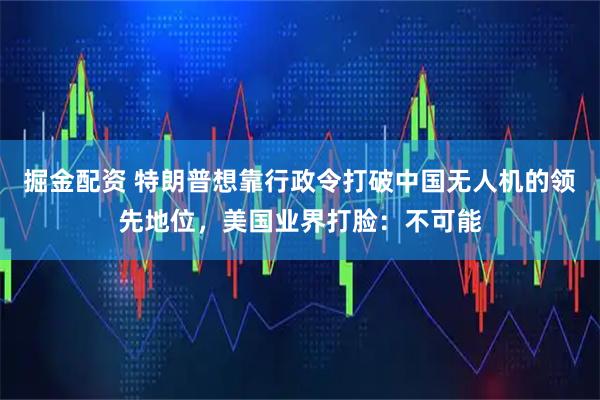 掘金配资 特朗普想靠行政令打破中国无人机的领先地位，美国业界打脸：不可能