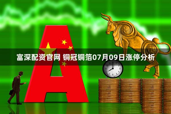 富深配资官网 铜冠铜箔07月09日涨停分析