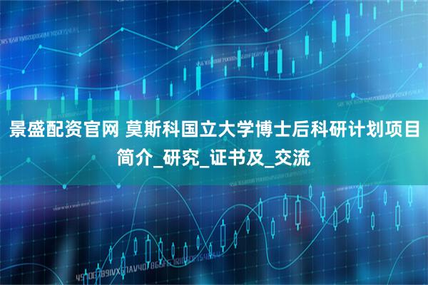 景盛配资官网 莫斯科国立大学博士后科研计划项目简介_研究_证书及_交流
