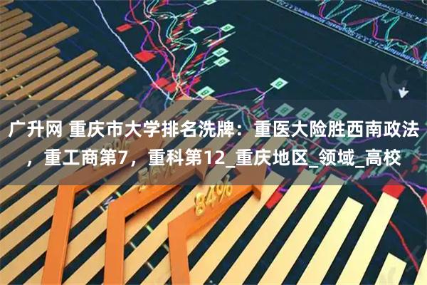广升网 重庆市大学排名洗牌：重医大险胜西南政法，重工商第7，重科第12_重庆地区_领域_高校
