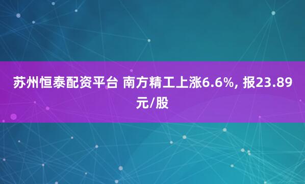 苏州恒泰配资平台 南方精工上涨6.6%, 报23.89元/股