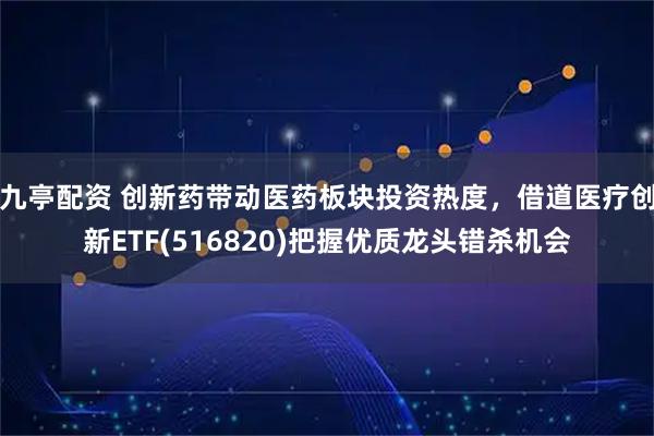 九亭配资 创新药带动医药板块投资热度，借道医疗创新ETF(516820)把握优质龙头错杀机会