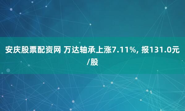 安庆股票配资网 万达轴承上涨7.11%, 报131.0元/股