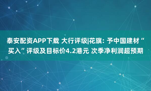 泰安配资APP下载 大行评级|花旗: 予中国建材“买入”评级及目标价4.2港元 次季净利润超预期