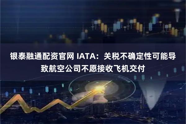 银泰融通配资官网 IATA：关税不确定性可能导致航空公司不愿接收飞机交付