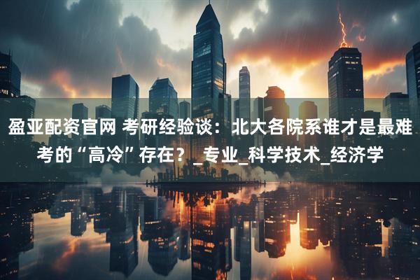 盈亚配资官网 考研经验谈：北大各院系谁才是最难考的“高冷”存在？_专业_科学技术_经济学