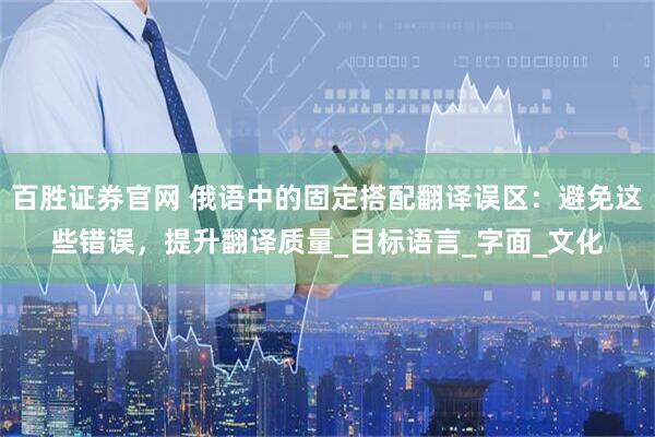 百胜证券官网 俄语中的固定搭配翻译误区：避免这些错误，提升翻译质量_目标语言_字面_文化
