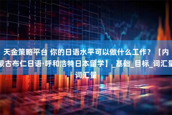 天金策略平台 你的日语水平可以做什么工作？【内蒙古布仁日语·呼和浩特日本留学】_基础_目标_词汇量