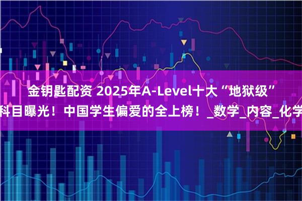 金钥匙配资 2025年A-Level十大“地狱级”科目曝光！中国学生偏爱的全上榜！_数学_内容_化学