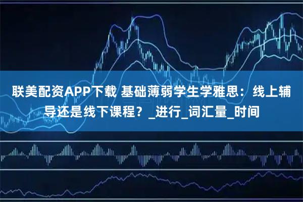 联美配资APP下载 基础薄弱学生学雅思：线上辅导还是线下课程？_进行_词汇量_时间