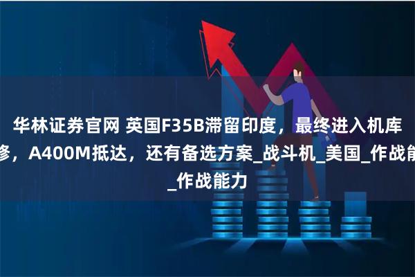华林证券官网 英国F35B滞留印度，最终进入机库维修，A400M抵达，还有备选方案_战斗机_美国_作战能力