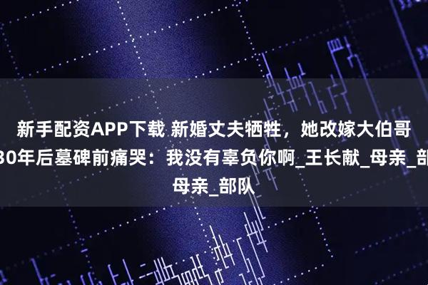 新手配资APP下载 新婚丈夫牺牲，她改嫁大伯哥，30年后墓碑前痛哭：我没有辜负你啊_王长献_母亲_部队