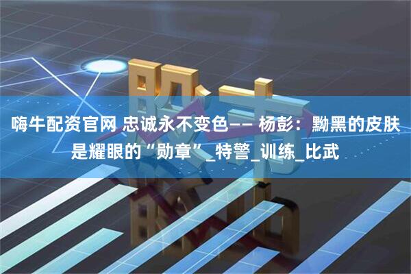 嗨牛配资官网 忠诚永不变色—— 杨彭：黝黑的皮肤是耀眼的“勋章”_特警_训练_比武