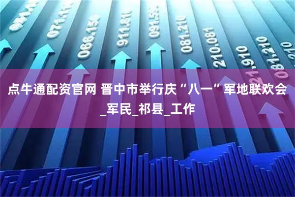 点牛通配资官网 晋中市举行庆“八一”军地联欢会_军民_祁县_工作