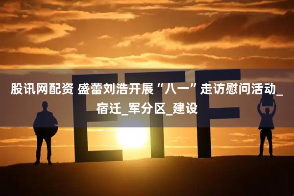 股讯网配资 盛蕾刘浩开展“八一”走访慰问活动_宿迁_军分区_建设